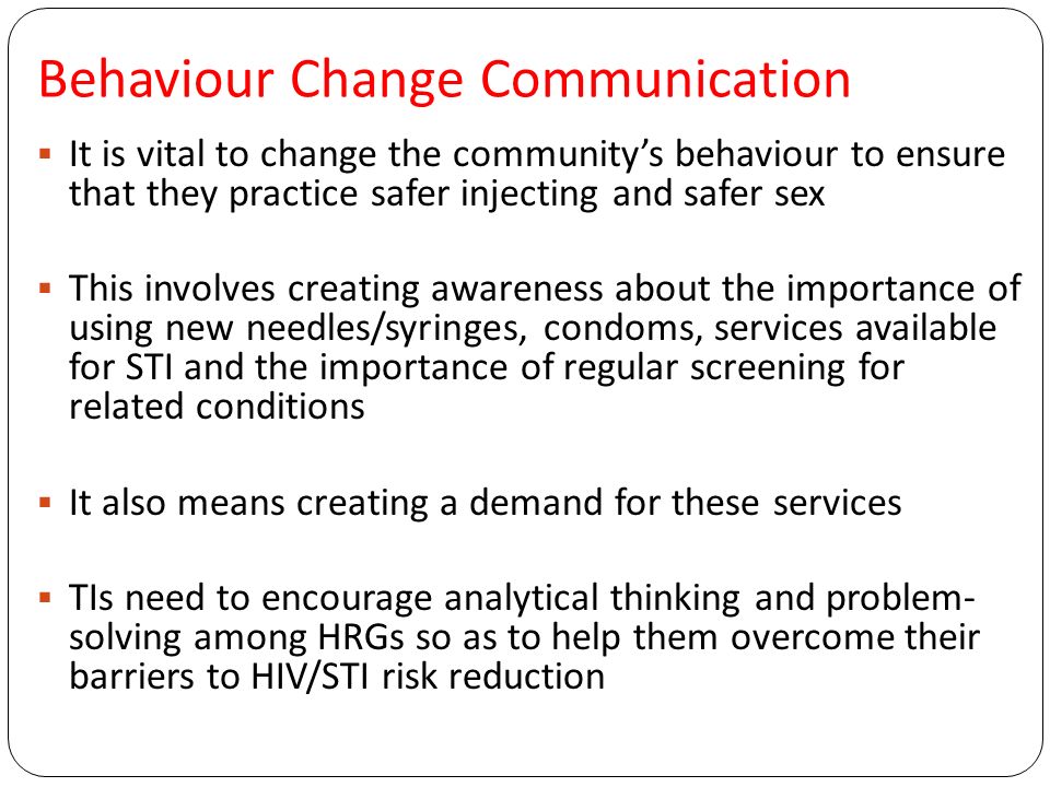 Behaviour Change Communication  It is vital to change the community’s behaviour to ensure that they practice safer injecting and safer sex  This involves creating awareness about the importance of using new needles/syringes, condoms, services available for STI and the importance of regular screening for related conditions  It also means creating a demand for these services  TIs need to encourage analytical thinking and problem- solving among HRGs so as to help them overcome their barriers to HIV/STI risk reduction