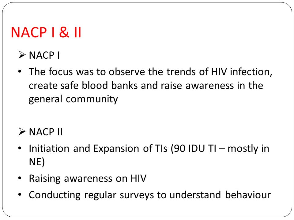 NACP I & II  NACP I The focus was to observe the trends of HIV infection, create safe blood banks and raise awareness in the general community  NACP II Initiation and Expansion of TIs (90 IDU TI – mostly in NE) Raising awareness on HIV Conducting regular surveys to understand behaviour