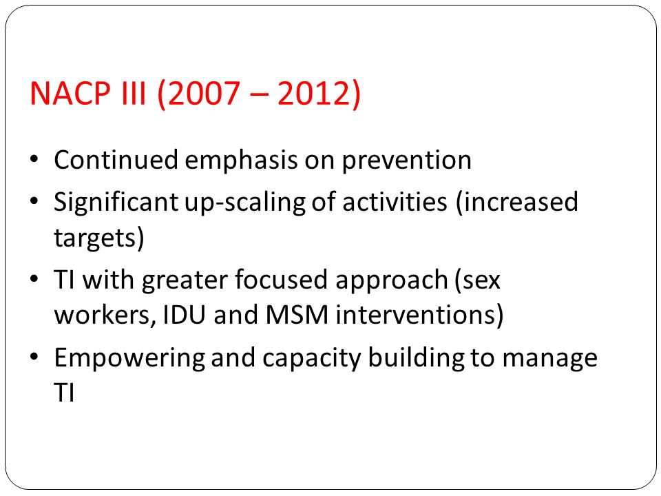 NACP III (2007 – 2012) Continued emphasis on prevention Significant up-scaling of activities (increased targets) TI with greater focused approach (sex workers, IDU and MSM interventions) Empowering and capacity building to manage TI