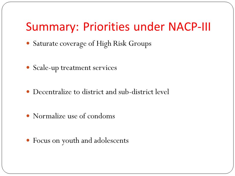 Summary: Priorities under NACP-III Saturate coverage of High Risk Groups Scale-up treatment services Decentralize to district and sub-district level Normalize use of condoms Focus on youth and adolescents