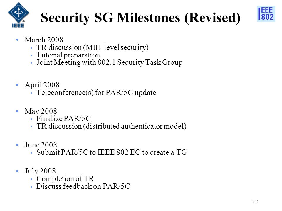 12 Security SG Milestones (Revised) March 2008 TR discussion (MIH-level security) Tutorial preparation Joint Meeting with Security Task Group April 2008 Teleconference(s) for PAR/5C update May 2008 Finalize PAR/5C TR discussion (distributed authenticator model) June 2008 Submit PAR/5C to IEEE 802 EC to create a TG July 2008 Completion of TR Discuss feedback on PAR/5C