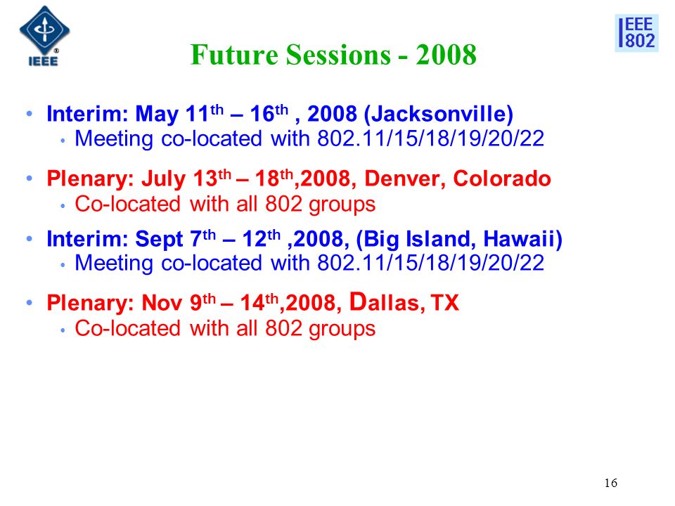 16 Future Sessions Interim: May 11 th – 16 th, 2008 (Jacksonville) Meeting co-located with /15/18/19/20/22 Plenary: July 13 th – 18 th,2008, Denver, Colorado Co-located with all 802 groups Interim: Sept 7 th – 12 th,2008, (Big Island, Hawaii) Meeting co-located with /15/18/19/20/22 Plenary: Nov 9 th – 14 th,2008, D allas, TX Co-located with all 802 groups