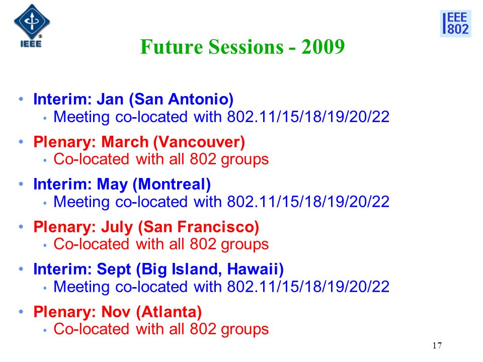 17 Future Sessions Interim: Jan (San Antonio) Meeting co-located with /15/18/19/20/22 Plenary: March (Vancouver) Co-located with all 802 groups Interim: May (Montreal) Meeting co-located with /15/18/19/20/22 Plenary: July (San Francisco) Co-located with all 802 groups Interim: Sept (Big Island, Hawaii) Meeting co-located with /15/18/19/20/22 Plenary: Nov (Atlanta) Co-located with all 802 groups