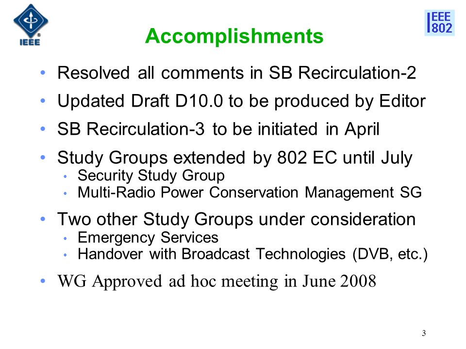 3 Accomplishments Resolved all comments in SB Recirculation-2 Updated Draft D10.0 to be produced by Editor SB Recirculation-3 to be initiated in April Study Groups extended by 802 EC until July Security Study Group Multi-Radio Power Conservation Management SG Two other Study Groups under consideration Emergency Services Handover with Broadcast Technologies (DVB, etc.) WG Approved ad hoc meeting in June 2008