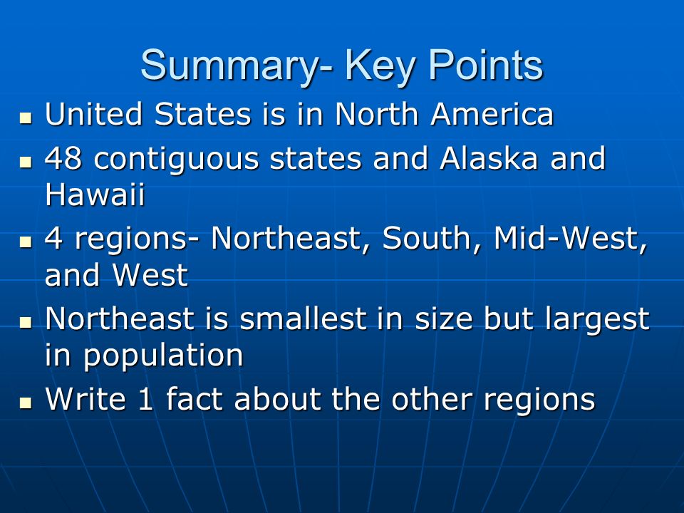 Summary- Key Points United States is in North America United States is in North America 48 contiguous states and Alaska and Hawaii 48 contiguous states and Alaska and Hawaii 4 regions- Northeast, South, Mid-West, and West 4 regions- Northeast, South, Mid-West, and West Northeast is smallest in size but largest in population Northeast is smallest in size but largest in population Write 1 fact about the other regions Write 1 fact about the other regions