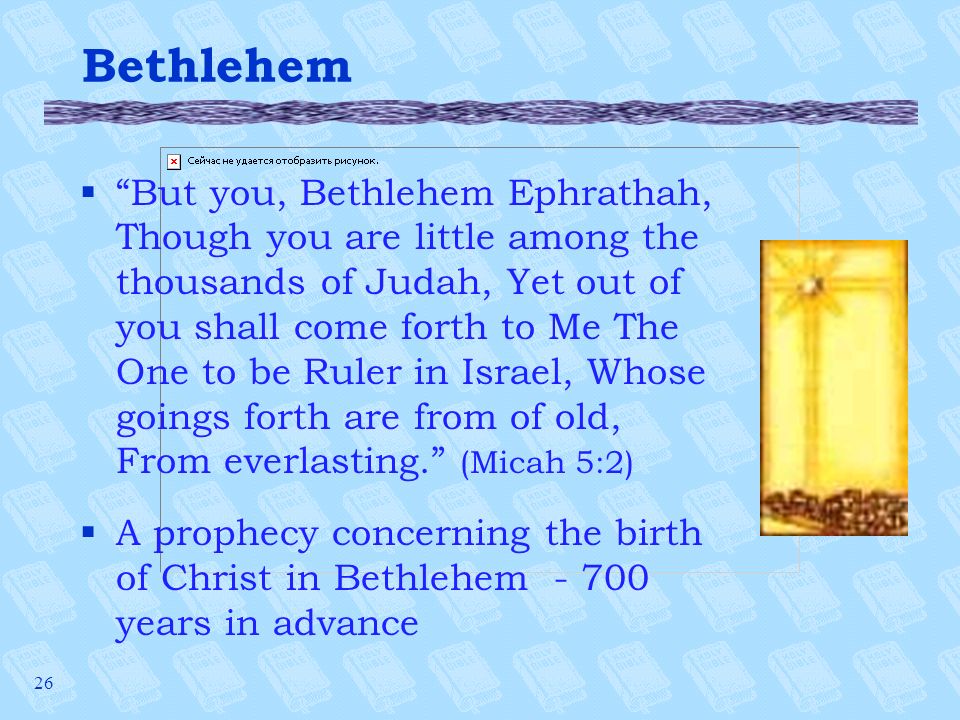 26 Bethlehem § But you, Bethlehem Ephrathah, Though you are little among the thousands of Judah, Yet out of you shall come forth to Me The One to be Ruler in Israel, Whose goings forth are from of old, From everlasting. (Micah 5:2) §A prophecy concerning the birth of Christ in Bethlehem years in advance