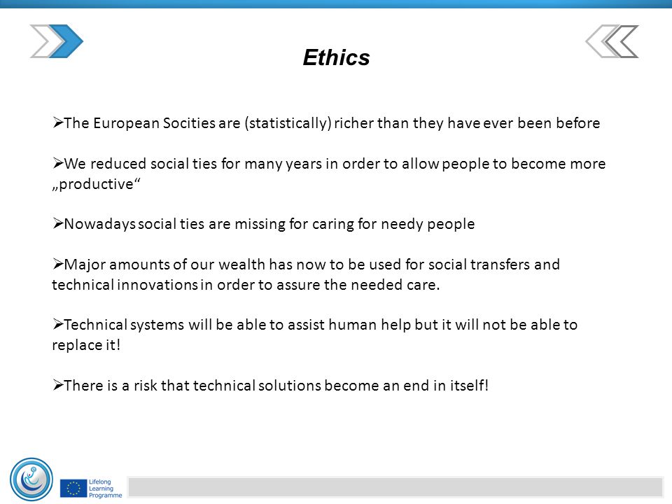 Ethics  The European Socities are (statistically) richer than they have ever been before  We reduced social ties for many years in order to allow people to become more „productive  Nowadays social ties are missing for caring for needy people  Major amounts of our wealth has now to be used for social transfers and technical innovations in order to assure the needed care.