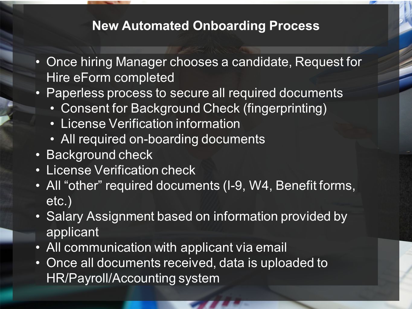 Once hiring Manager chooses a candidate, Request for Hire eForm completed Paperless process to secure all required documents Consent for Background Check (fingerprinting) License Verification information All required on-boarding documents Background check License Verification check All other required documents (I-9, W4, Benefit forms, etc.) Salary Assignment based on information provided by applicant All communication with applicant via  Once all documents received, data is uploaded to HR/Payroll/Accounting system New Automated Onboarding Process