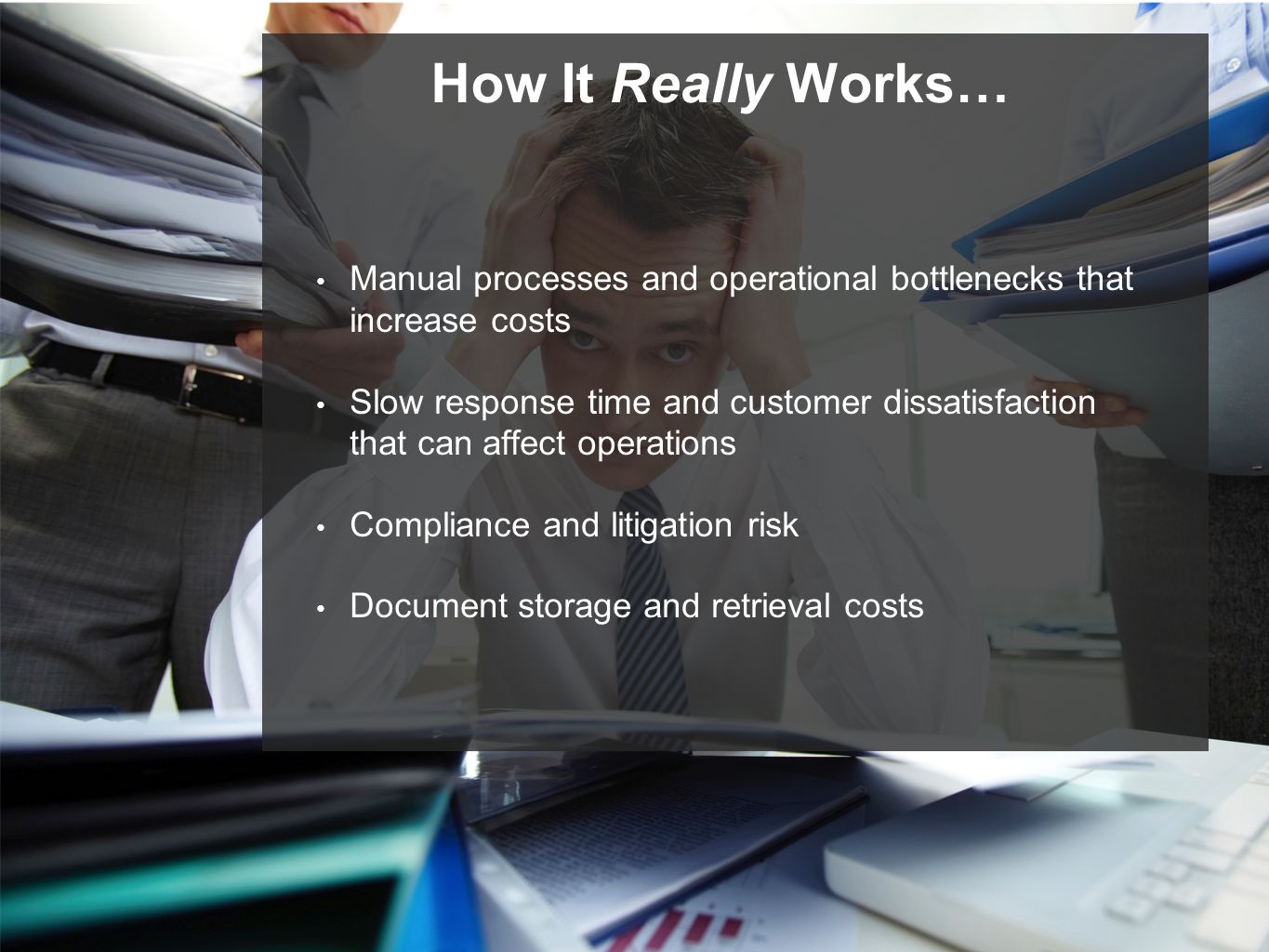 How It Really Works… Manual processes and operational bottlenecks that increase costs Slow response time and customer dissatisfaction that can affect operations Compliance and litigation risk Document storage and retrieval costs