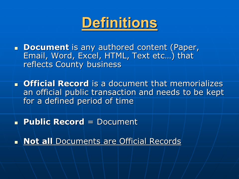 Definitions Document is any authored content (Paper,  , Word, Excel, HTML, Text etc…) that reflects County business Document is any authored content (Paper,  , Word, Excel, HTML, Text etc…) that reflects County business Official Record is a document that memorializes an official public transaction and needs to be kept for a defined period of time Official Record is a document that memorializes an official public transaction and needs to be kept for a defined period of time Public Record = Document Public Record = Document Not all Documents are Official Records Not all Documents are Official Records