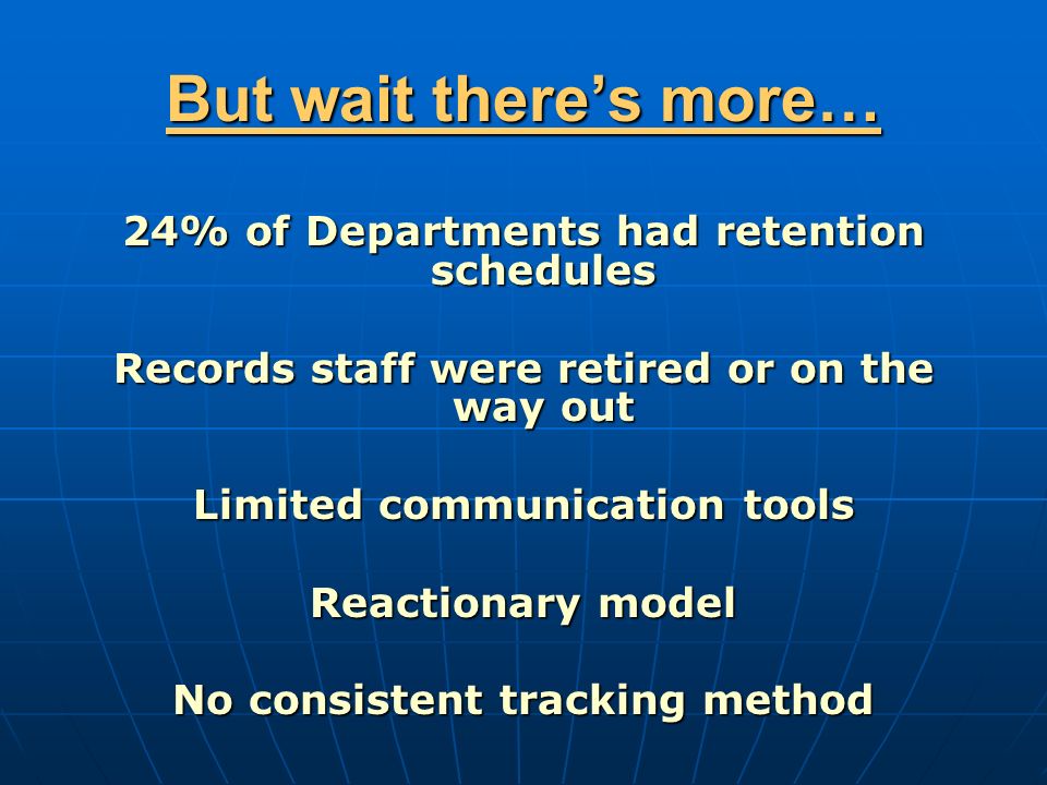 But wait there’s more… 24% of Departments had retention schedules Records staff were retired or on the way out Limited communication tools Reactionary model No consistent tracking method