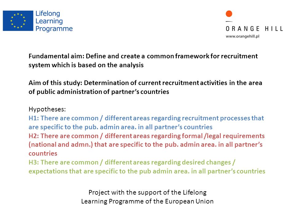 Project with the support of the Lifelong Learning Programme of the European Union Fundamental aim: Define and create a common framework for recruitment system which is based on the analysis Aim of this study: Determination of current recruitment activities in the area of public administration of partner’s countries Hypotheses: H1: There are common / different areas regarding recruitment processes that are specific to the pub.