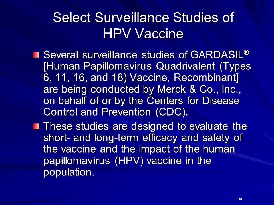 40 Select Surveillance Studies of HPV Vaccine Several surveillance studies of GARDASIL ® [Human Papillomavirus Quadrivalent (Types 6, 11, 16, and 18) Vaccine, Recombinant] are being conducted by Merck & Co., Inc., on behalf of or by the Centers for Disease Control and Prevention (CDC).