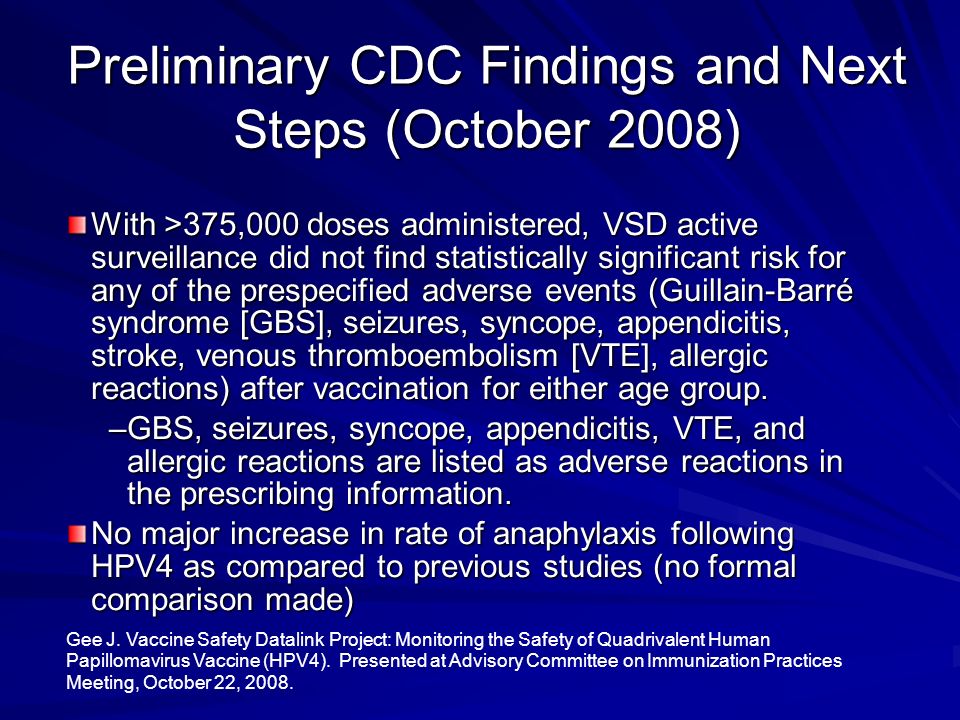 Preliminary CDC Findings and Next Steps (October 2008) With >375,000 doses administered, VSD active surveillance did not find statistically significant risk for any of the prespecified adverse events (Guillain-Barré syndrome [GBS], seizures, syncope, appendicitis, stroke, venous thromboembolism [VTE], allergic reactions) after vaccination for either age group.