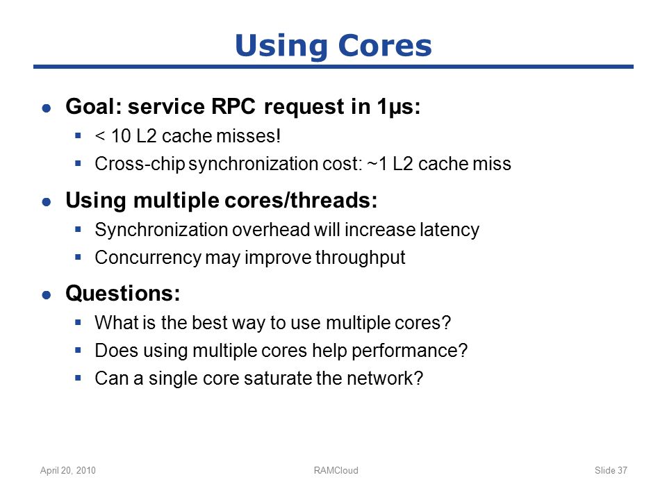 April 20, 2010RAMCloudSlide 37 Using Cores ● Goal: service RPC request in 1µs:  < 10 L2 cache misses.