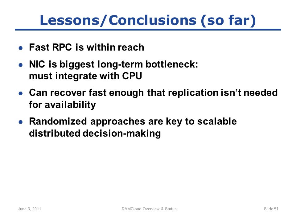 ● Fast RPC is within reach ● NIC is biggest long-term bottleneck: must integrate with CPU ● Can recover fast enough that replication isn’t needed for availability ● Randomized approaches are key to scalable distributed decision-making June 3, 2011RAMCloud Overview & StatusSlide 51 Lessons/Conclusions (so far)