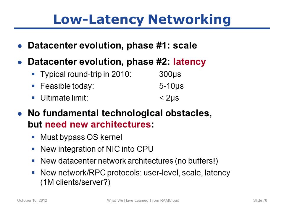 ● Datacenter evolution, phase #1: scale ● Datacenter evolution, phase #2: latency  Typical round-trip in 2010:300µs  Feasible today:5-10µs  Ultimate limit:< 2µs ● No fundamental technological obstacles, but need new architectures:  Must bypass OS kernel  New integration of NIC into CPU  New datacenter network architectures (no buffers!)  New network/RPC protocols: user-level, scale, latency (1M clients/server ) October 16, 2012What We Have Learned From RAMCloudSlide 70 Low-Latency Networking