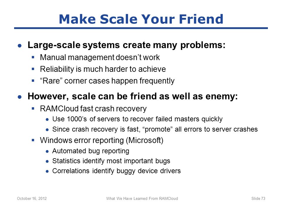 ● Large-scale systems create many problems:  Manual management doesn’t work  Reliability is much harder to achieve  Rare corner cases happen frequently ● However, scale can be friend as well as enemy:  RAMCloud fast crash recovery ● Use 1000’s of servers to recover failed masters quickly ● Since crash recovery is fast, promote all errors to server crashes  Windows error reporting (Microsoft) ● Automated bug reporting ● Statistics identify most important bugs ● Correlations identify buggy device drivers October 16, 2012What We Have Learned From RAMCloudSlide 73 Make Scale Your Friend