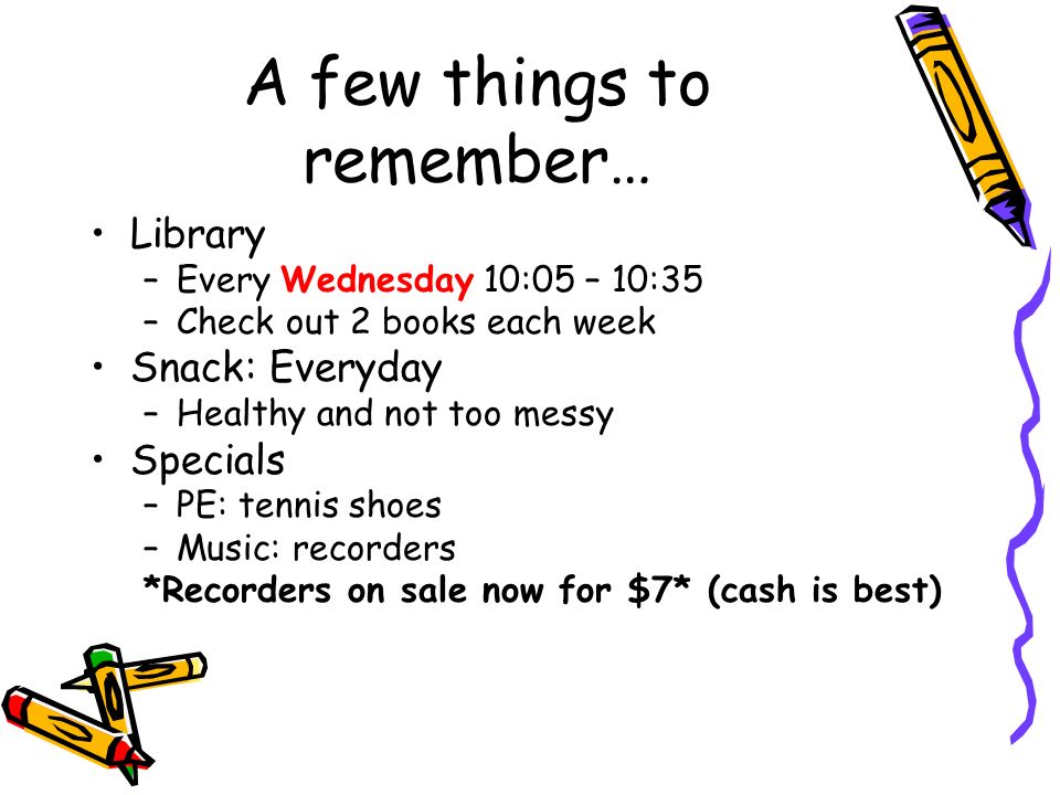 A few things to remember… Library –Every Wednesday 10:05 – 10:35 –Check out 2 books each week Snack: Everyday –Healthy and not too messy Specials –PE: tennis shoes –Music: recorders *Recorders on sale now for $7* (cash is best)