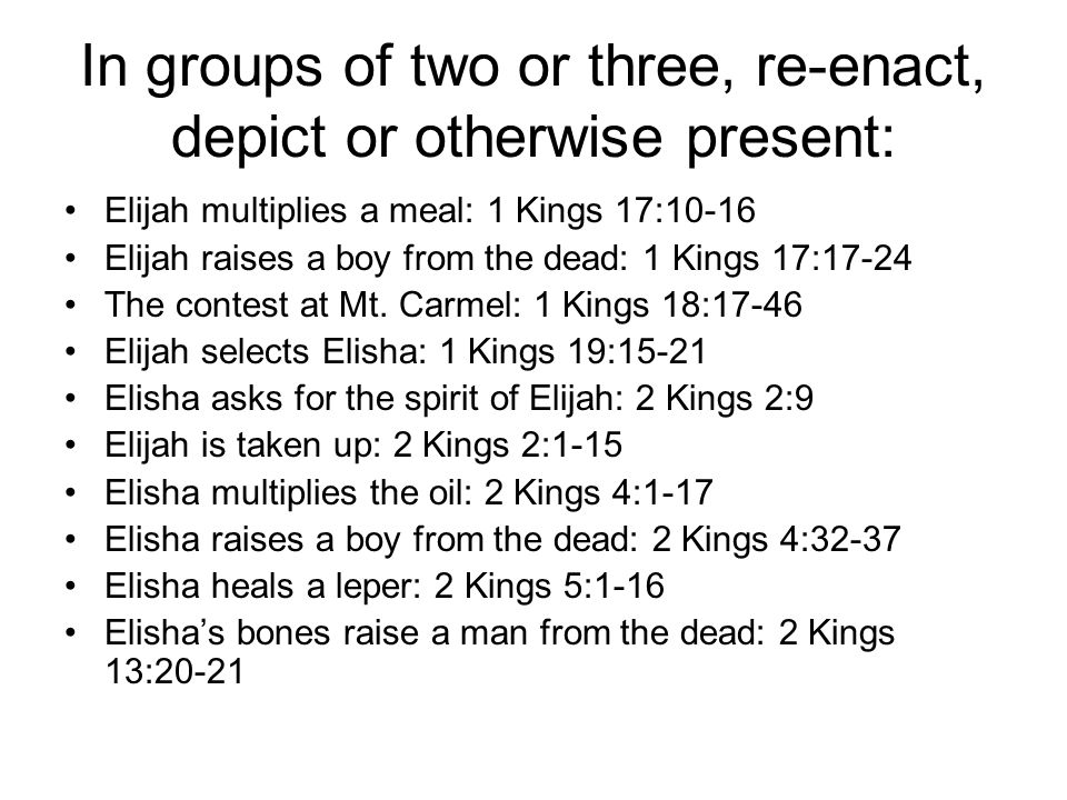 In groups of two or three, re-enact, depict or otherwise present: Elijah multiplies a meal: 1 Kings 17:10-16 Elijah raises a boy from the dead: 1 Kings 17:17-24 The contest at Mt.