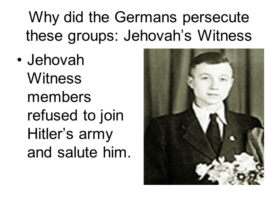 Why did the Germans persecute these groups: Jehovah’s Witness Jehovah Witness members refused to join Hitler’s army and salute him.