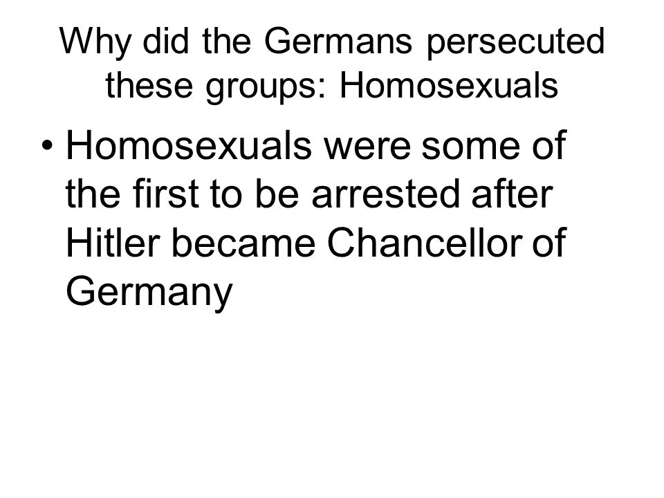 Why did the Germans persecuted these groups: Homosexuals Homosexuals were some of the first to be arrested after Hitler became Chancellor of Germany