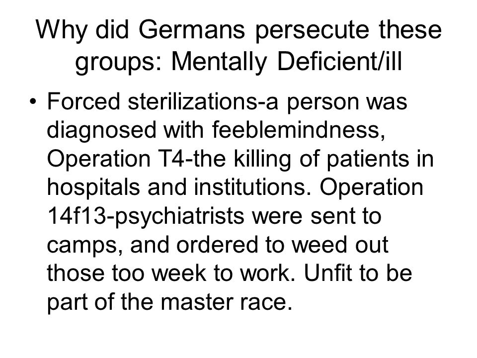 Why did Germans persecute these groups: Mentally Deficient/ill Forced sterilizations-a person was diagnosed with feeblemindness, Operation T4-the killing of patients in hospitals and institutions.