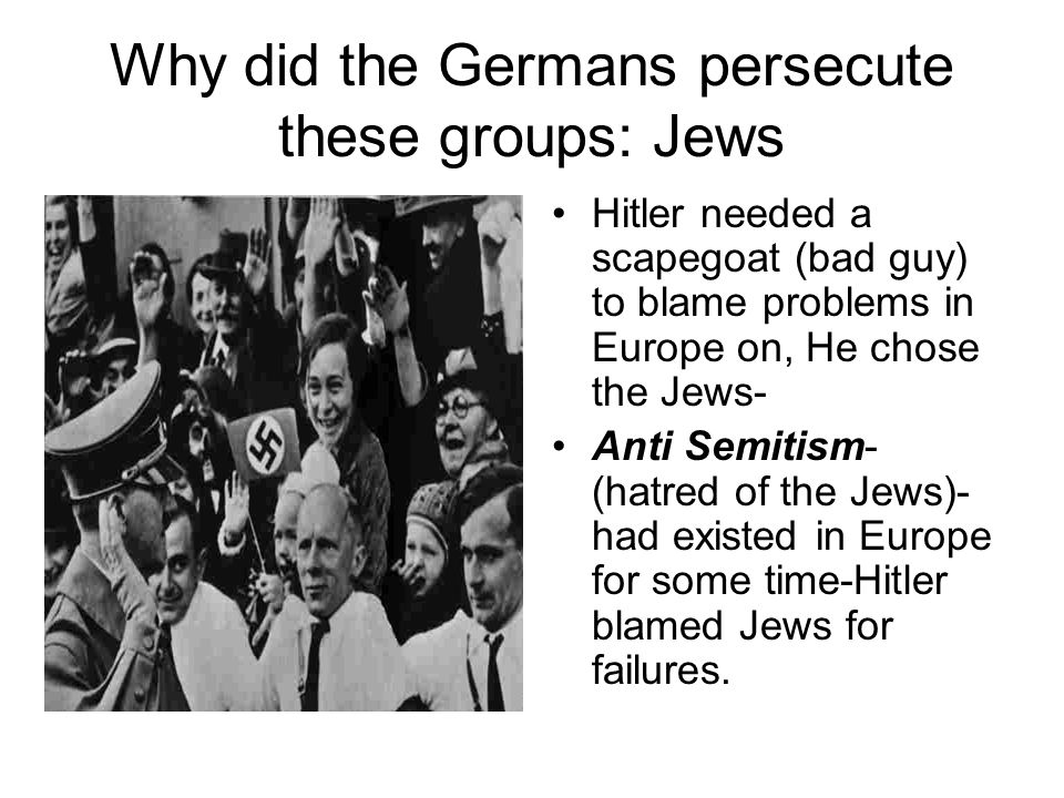 Why did the Germans persecute these groups: Jews Hitler needed a scapegoat (bad guy) to blame problems in Europe on, He chose the Jews- Anti Semitism- (hatred of the Jews)- had existed in Europe for some time-Hitler blamed Jews for failures.