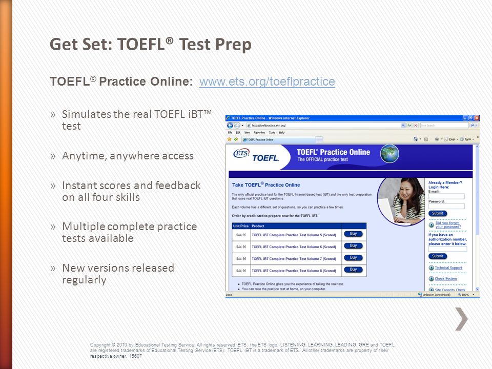TOEFL ® Practice Online:   Get Set: TOEFL® Test Prep »Simulates the real TOEFL iBT™ test »Anytime, anywhere access »Instant scores and feedback on all four skills »Multiple complete practice tests available »New versions released regularly Copyright © 2010 by Educational Testing Service.