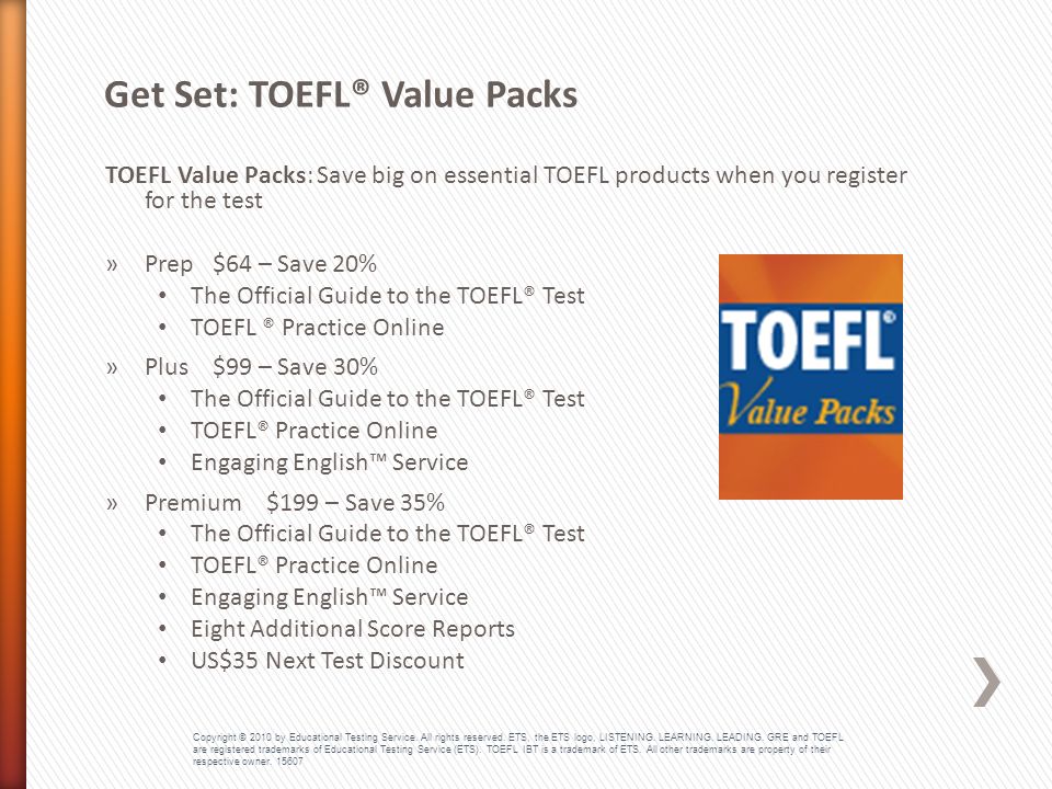 TOEFL Value Packs : Save big on essential TOEFL products when you register for the test »Prep $64 – Save 20% The Official Guide to the TOEFL® Test TOEFL ® Practice Online »Plus $99 – Save 30% The Official Guide to the TOEFL® Test TOEFL® Practice Online Engaging English™ Service »Premium $199 – Save 35% The Official Guide to the TOEFL® Test TOEFL® Practice Online Engaging English™ Service Eight Additional Score Reports US$35 Next Test Discount Get Set: TOEFL® Value Packs Copyright © 2010 by Educational Testing Service.