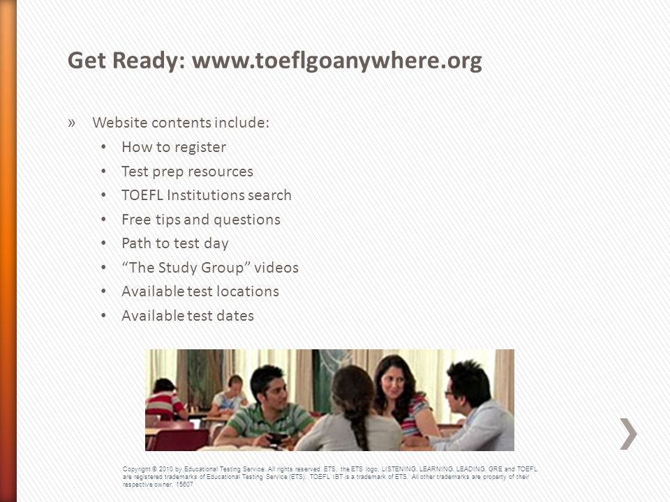 » Website contents include: How to register Test prep resources TOEFL Institutions search Free tips and questions Path to test day The Study Group videos Available test locations Available test dates Get Ready:   Copyright © 2010 by Educational Testing Service.