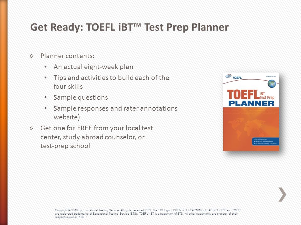 » Planner contents: An actual eight-week plan Tips and activities to build each of the four skills Sample questions Sample responses and rater annotations (on website) » Get one for FREE from your local test center, study abroad counselor, or test-prep school Get Ready: TOEFL iBT™ Test Prep Planner Copyright © 2010 by Educational Testing Service.