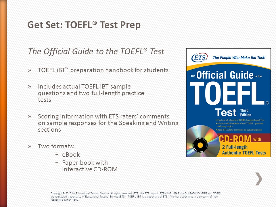 The Official Guide to the TOEFL® Test » TOEFL iBT ™ preparation handbook for students » Includes actual TOEFL iBT sample questions and two full-length practice tests » Scoring information with ETS raters’ comments on sample responses for the Speaking and Writing sections » Two formats: +eBook +Paper book with interactive CD-ROM Get Set: TOEFL® Test Prep Copyright © 2010 by Educational Testing Service.