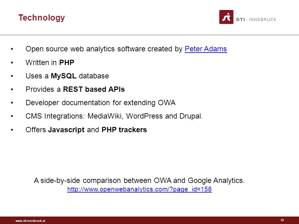 Technology 12 Open source web analytics software created by Peter AdamsPeter Adams Written in PHP Uses a MySQL database Provides a REST based APIs Developer documentation for extending OWA CMS Integrations: MediaWiki, WordPress and Drupal.