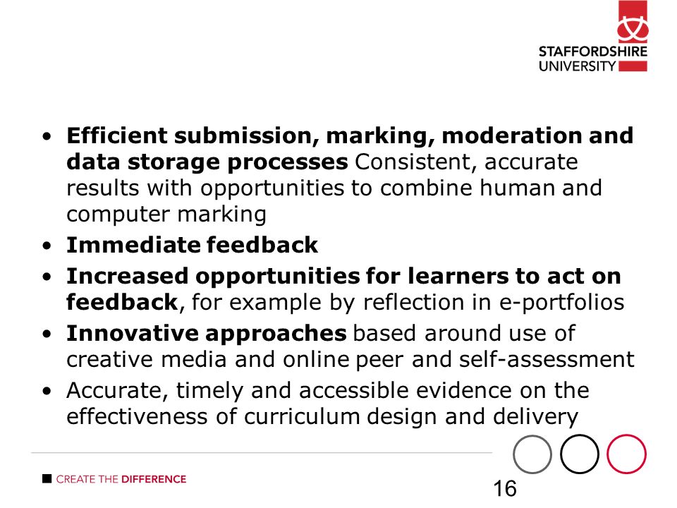 Efficient submission, marking, moderation and data storage processes Consistent, accurate results with opportunities to combine human and computer marking Immediate feedback Increased opportunities for learners to act on feedback, for example by reflection in e-portfolios Innovative approaches based around use of creative media and online peer and self-assessment Accurate, timely and accessible evidence on the effectiveness of curriculum design and delivery 16