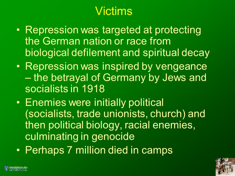 Victims Repression was targeted at protecting the German nation or race from biological defilement and spiritual decay Repression was inspired by vengeance – the betrayal of Germany by Jews and socialists in 1918 Enemies were initially political (socialists, trade unionists, church) and then political biology, racial enemies, culminating in genocide Perhaps 7 million died in camps