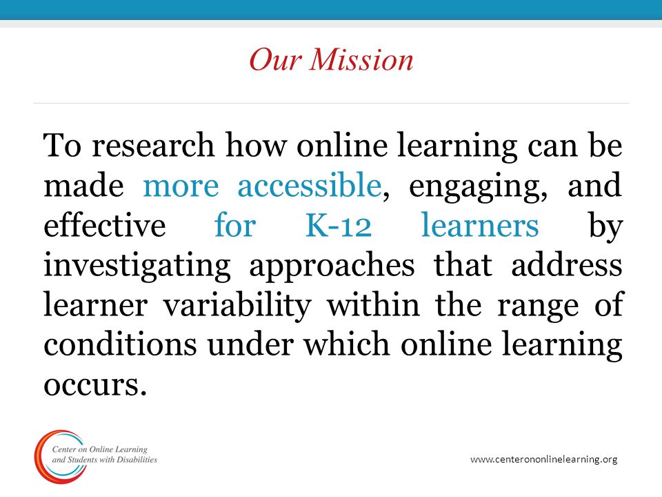 Our Mission To research how online learning can be made more accessible, engaging, and effective for K-12 learners by investigating approaches that address learner variability within the range of conditions under which online learning occurs.