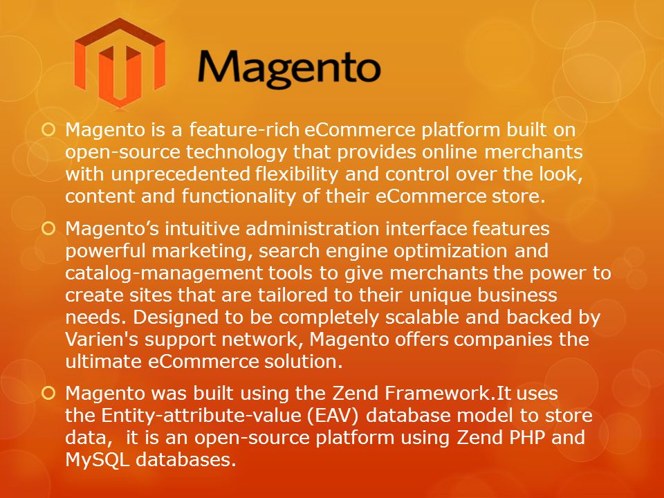  Magento is a feature-rich eCommerce platform built on open-source technology that provides online merchants with unprecedented flexibility and control over the look, content and functionality of their eCommerce store.