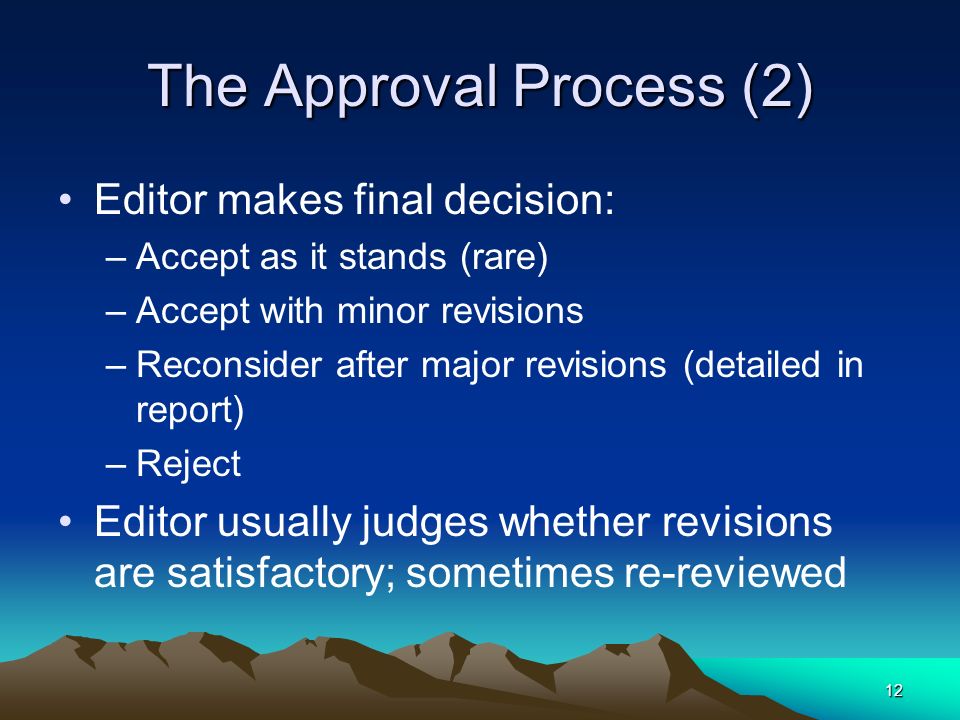 12 The Approval Process (2) Editor makes final decision: –Accept as it stands (rare) –Accept with minor revisions –Reconsider after major revisions (detailed in report) –Reject Editor usually judges whether revisions are satisfactory; sometimes re-reviewed