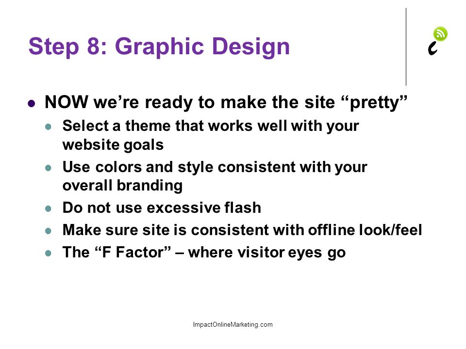 Step 8: Graphic Design NOW we’re ready to make the site pretty Select a theme that works well with your website goals Use colors and style consistent with your overall branding Do not use excessive flash Make sure site is consistent with offline look/feel The F Factor – where visitor eyes go ImpactOnlineMarketing.com