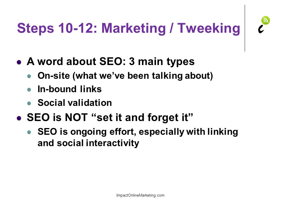 Steps 10-12: Marketing / Tweeking A word about SEO: 3 main types On-site (what we’ve been talking about) In-bound links Social validation SEO is NOT set it and forget it SEO is ongoing effort, especially with linking and social interactivity ImpactOnlineMarketing.com