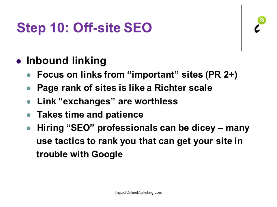 Step 10: Off-site SEO Inbound linking Focus on links from important sites (PR 2+) Page rank of sites is like a Richter scale Link exchanges are worthless Takes time and patience Hiring SEO professionals can be dicey – many use tactics to rank you that can get your site in trouble with Google ImpactOnlineMarketing.com