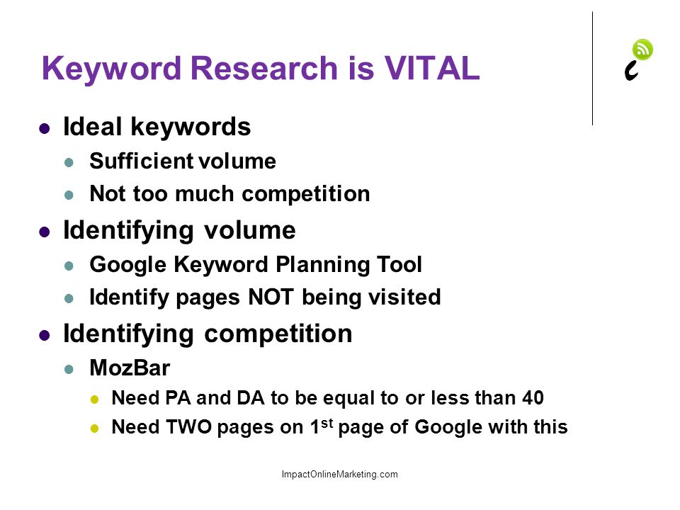 Keyword Research is VITAL Ideal keywords Sufficient volume Not too much competition Identifying volume Google Keyword Planning Tool Identify pages NOT being visited Identifying competition MozBar Need PA and DA to be equal to or less than 40 Need TWO pages on 1 st page of Google with this ImpactOnlineMarketing.com