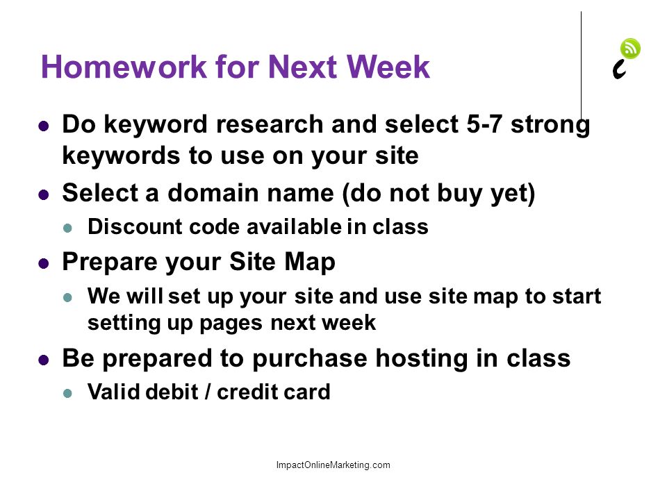 Homework for Next Week Do keyword research and select 5-7 strong keywords to use on your site Select a domain name (do not buy yet) Discount code available in class Prepare your Site Map We will set up your site and use site map to start setting up pages next week Be prepared to purchase hosting in class Valid debit / credit card ImpactOnlineMarketing.com