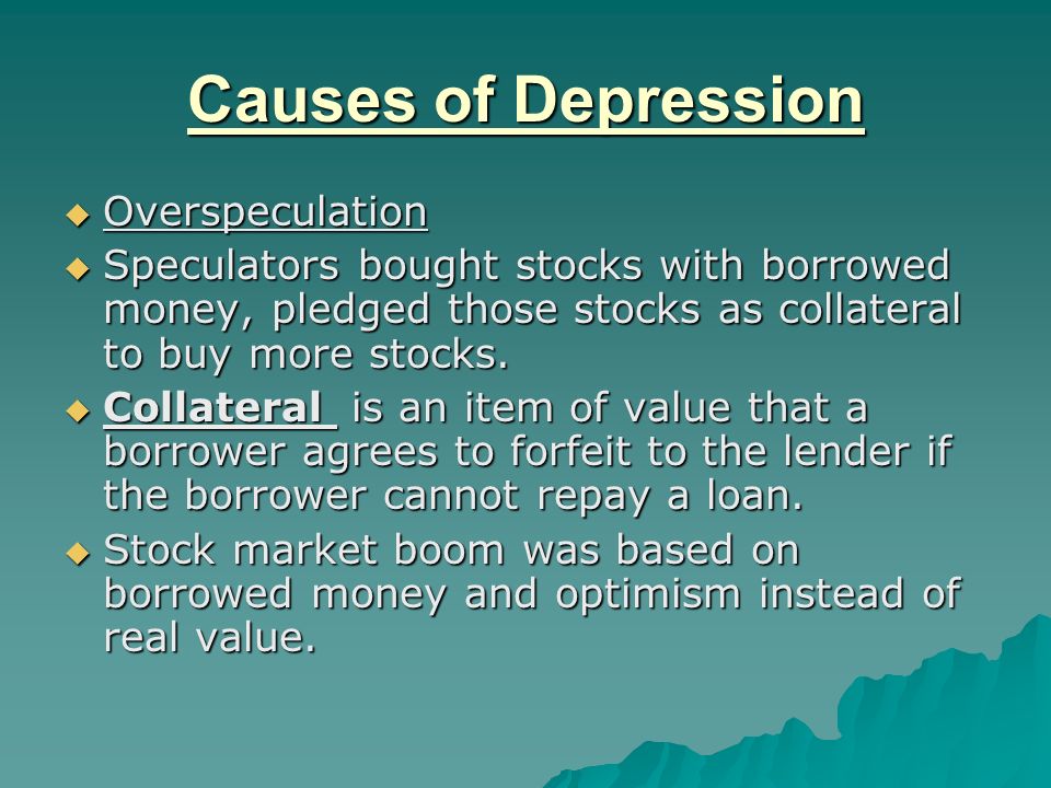 Causes of Depression  Overspeculation  Speculators bought stocks with borrowed money, pledged those stocks as collateral to buy more stocks.