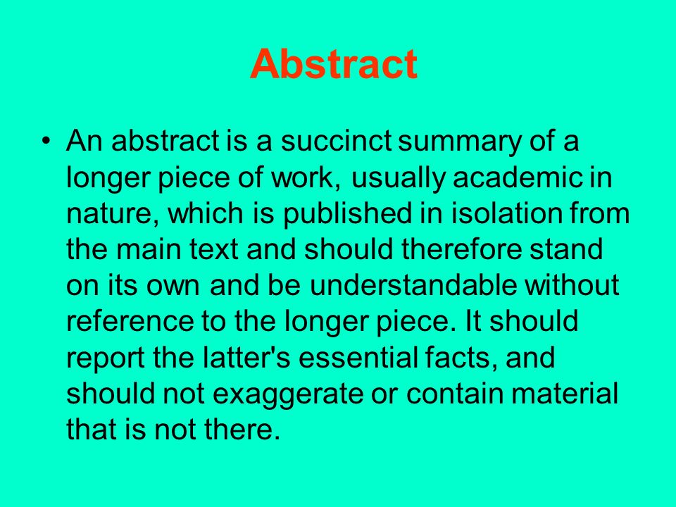 Abstract An abstract is a succinct summary of a longer piece of work, usually academic in nature, which is published in isolation from the main text and should therefore stand on its own and be understandable without reference to the longer piece.