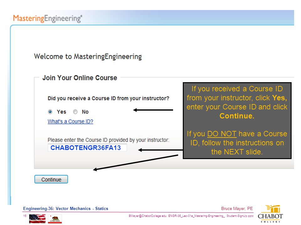 ENGR-36_Lec-01a_Mastering-Engineering_ Student-SignUp.pptx 16 Bruce Mayer, PE Engineering-36: Vector Mechanics - Statics If you received a Course ID from your instructor, click Yes, enter your Course ID and click Continue.
