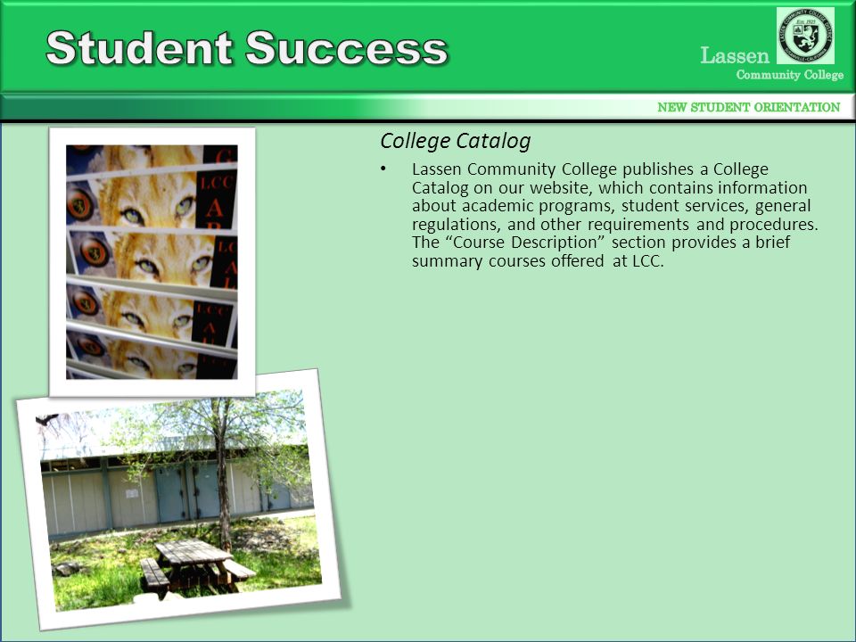 Lassen Community College publishes a College Catalog on our website, which contains information about academic programs, student services, general regulations, and other requirements and procedures.