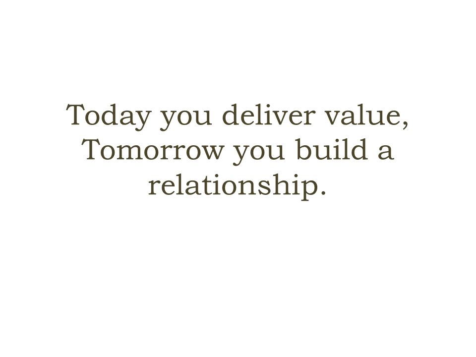 Today you deliver value, Tomorrow you build a relationship.