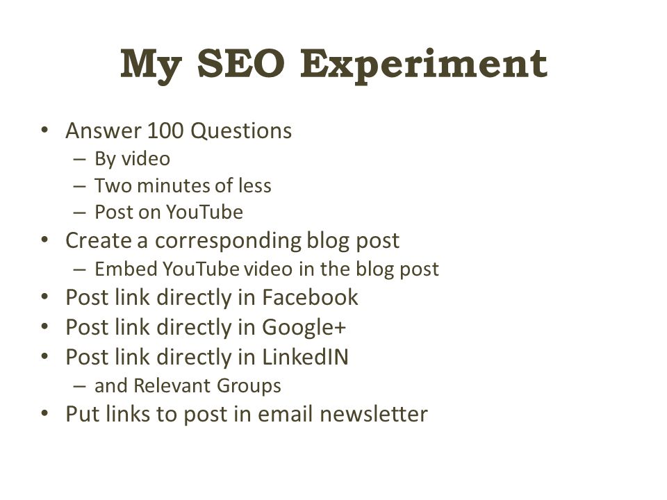 My SEO Experiment Answer 100 Questions – By video – Two minutes of less – Post on YouTube Create a corresponding blog post – Embed YouTube video in the blog post Post link directly in Facebook Post link directly in Google+ Post link directly in LinkedIN – and Relevant Groups Put links to post in  newsletter